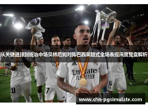 从关键进球到统治中场贝林厄姆对阵巴西英超式全场表现深度复盘解析
