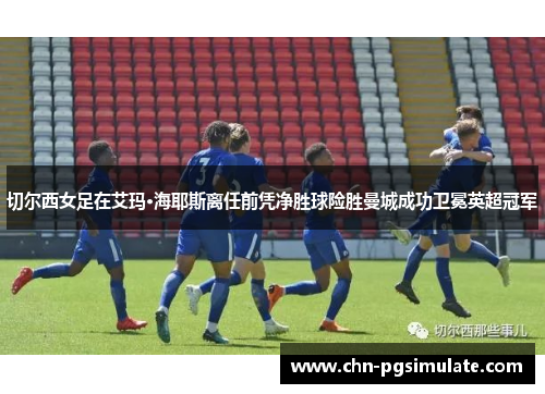 切尔西女足在艾玛·海耶斯离任前凭净胜球险胜曼城成功卫冕英超冠军