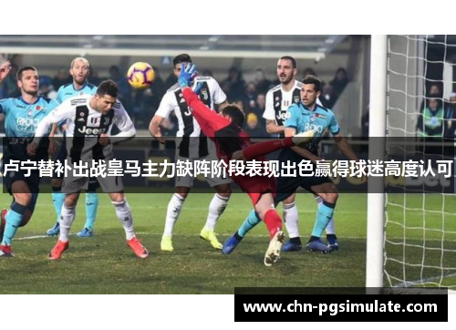 卢宁替补出战皇马主力缺阵阶段表现出色赢得球迷高度认可